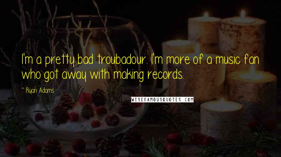 Ryan Adams quotes: I'm a pretty bad troubadour. I'm more of a music fan who got away with making records.