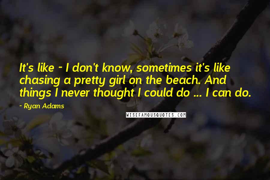 Ryan Adams quotes: It's like - I don't know, sometimes it's like chasing a pretty girl on the beach. And things I never thought I could do ... I can do.