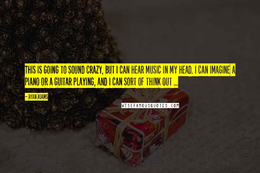 Ryan Adams quotes: This is going to sound crazy, but I can hear music in my head. I can imagine a piano or a guitar playing, and I can sort of think out