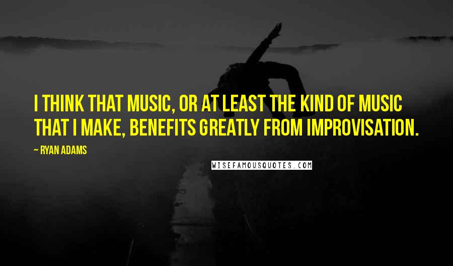 Ryan Adams quotes: I think that music, or at least the kind of music that I make, benefits greatly from improvisation.