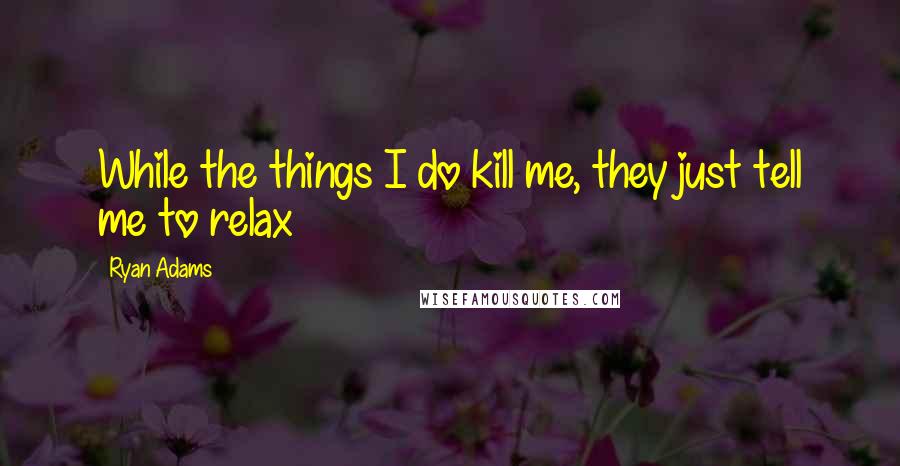 Ryan Adams quotes: While the things I do kill me, they just tell me to relax