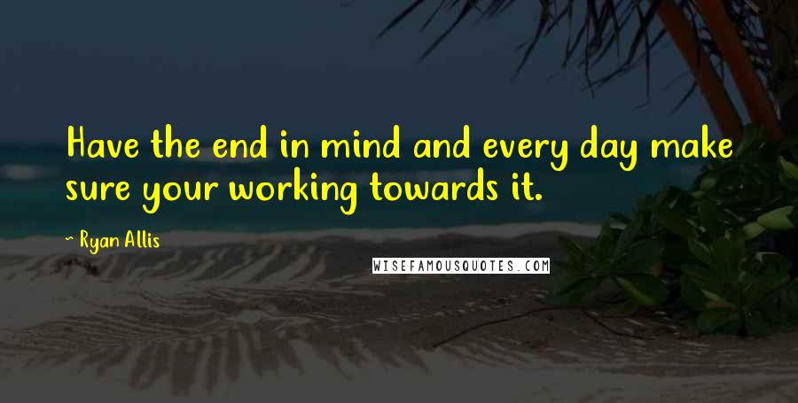 Ryan Allis quotes: Have the end in mind and every day make sure your working towards it.