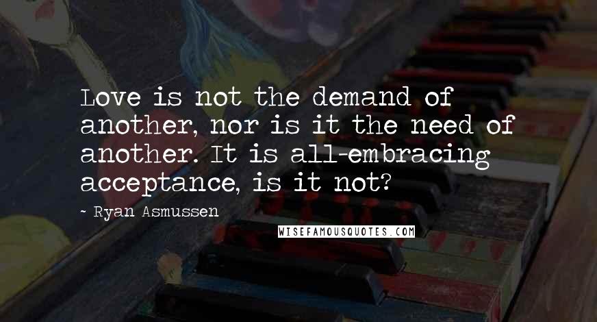 Ryan Asmussen quotes: Love is not the demand of another, nor is it the need of another. It is all-embracing acceptance, is it not?