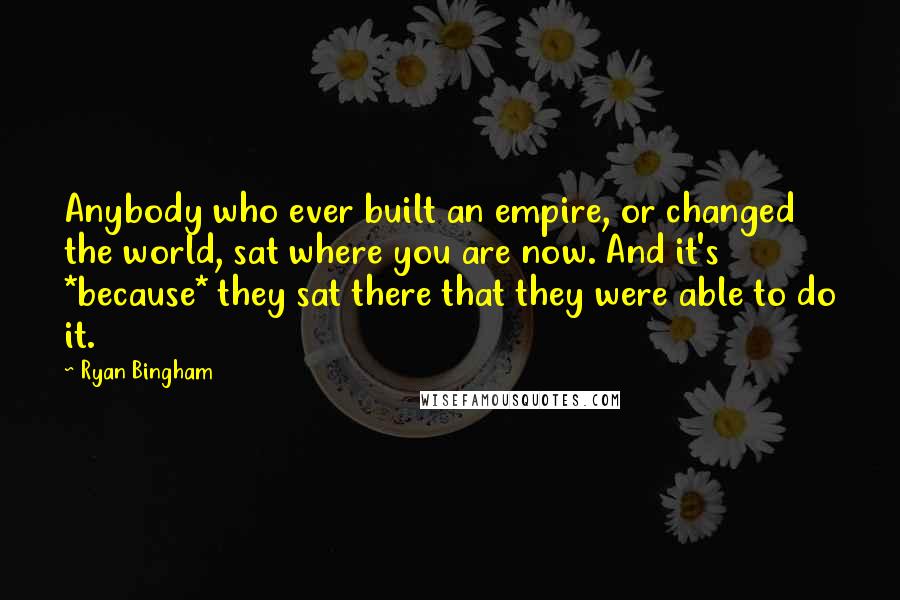 Ryan Bingham quotes: Anybody who ever built an empire, or changed the world, sat where you are now. And it's *because* they sat there that they were able to do it. Ryan Bingham quotes: Anybody who ever built an empire, or changed the world, sat where you are now. And it's *because* they sat there that they were able to do it.