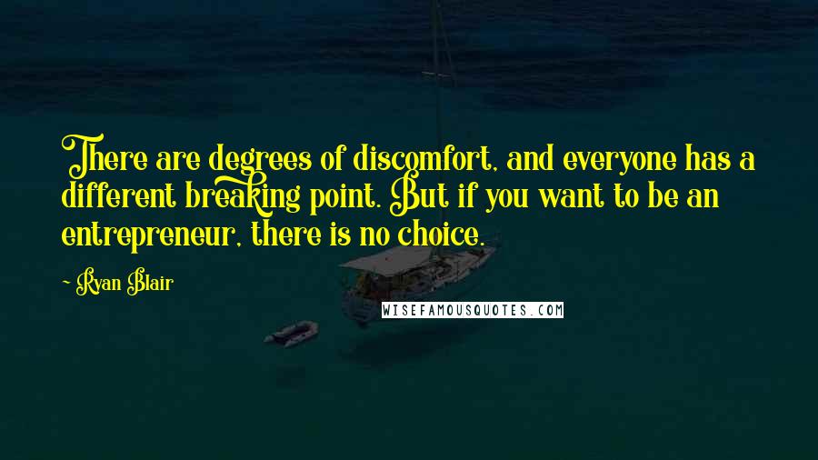 Ryan Blair quotes: There are degrees of discomfort, and everyone has a different breaking point. But if you want to be an entrepreneur, there is no choice. Ryan Blair quotes: There are degrees of discomfort, and everyone has a different breaking point. But if you want to be an entrepreneur, there is no choice.