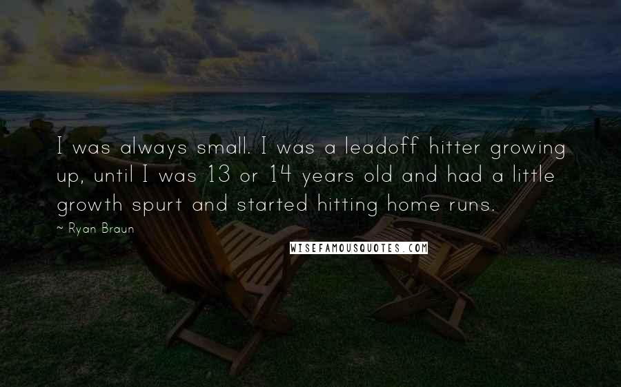 Ryan Braun quotes: I was always small. I was a leadoff hitter growing up, until I was 13 or 14 years old and had a little growth spurt and started hitting home runs. Ryan Braun quotes: I was always small. I was a leadoff hitter growing up, until I was 13 or 14 years old and had a little growth spurt and started hitting home runs.
