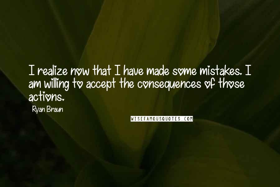 Ryan Braun quotes: I realize now that I have made some mistakes. I am willing to accept the consequences of those actions. Ryan Braun quotes: I realize now that I have made some mistakes. I am willing to accept the consequences of those actions.