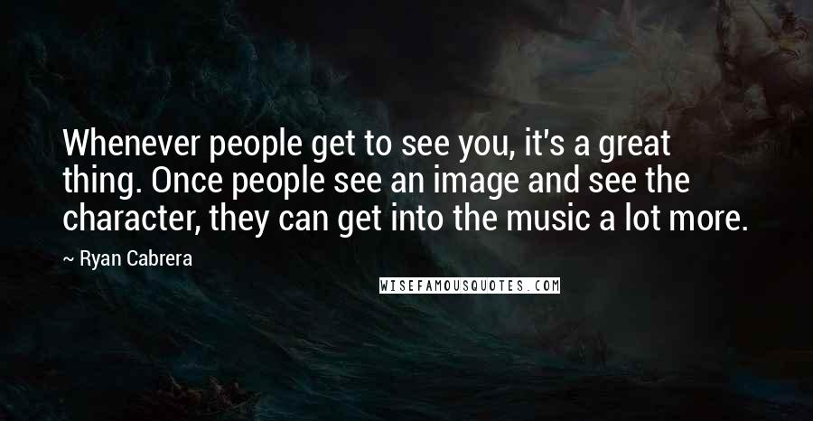 Ryan Cabrera quotes: Whenever people get to see you, it's a great thing. Once people see an image and see the character, they can get into the music a lot more. Ryan Cabrera quotes: Whenever people get to see you, it's a great thing. Once people see an image and see the character, they can get into the music a lot more.