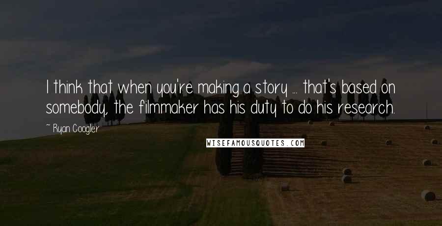 Ryan Coogler quotes: I think that when you're making a story ... that's based on somebody, the filmmaker has his duty to do his research.