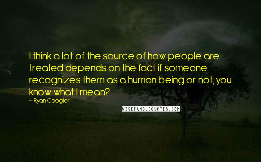 Ryan Coogler quotes: I think a lot of the source of how people are treated depends on the fact if someone recognizes them as a human being or not, you know what I