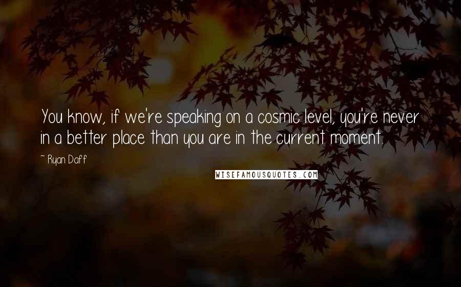 Ryan Daff quotes: You know, if we're speaking on a cosmic level, you're never in a better place than you are in the current moment. Ryan Daff quotes: You know, if we're speaking on a cosmic level, you're never in a better place than you are in the current moment.