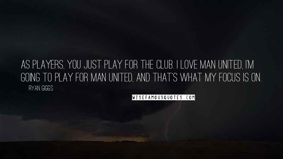 Ryan Giggs quotes: As players, you just play for the club. I love Man United, I'm going to play for Man United, and that's what my focus is on.