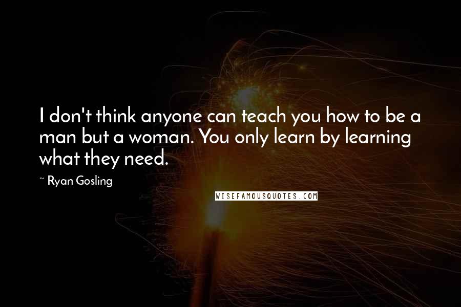 Ryan Gosling quotes: I don't think anyone can teach you how to be a man but a woman. You only learn by learning what they need.