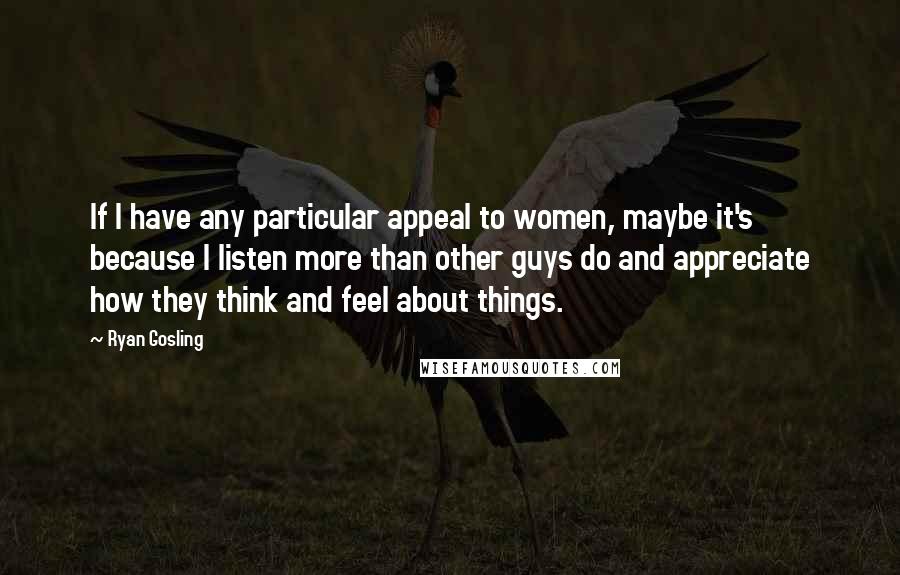 Ryan Gosling quotes: If I have any particular appeal to women, maybe it's because I listen more than other guys do and appreciate how they think and feel about things.