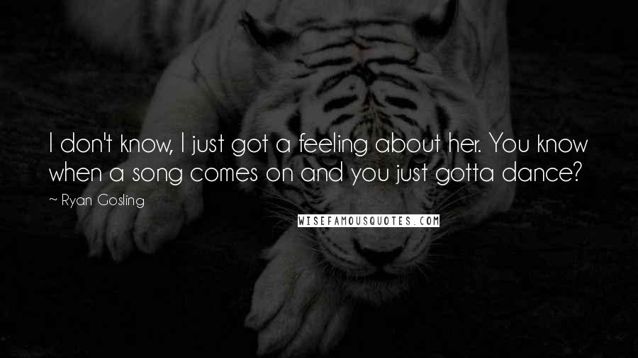 Ryan Gosling quotes: I don't know, I just got a feeling about her. You know when a song comes on and you just gotta dance?