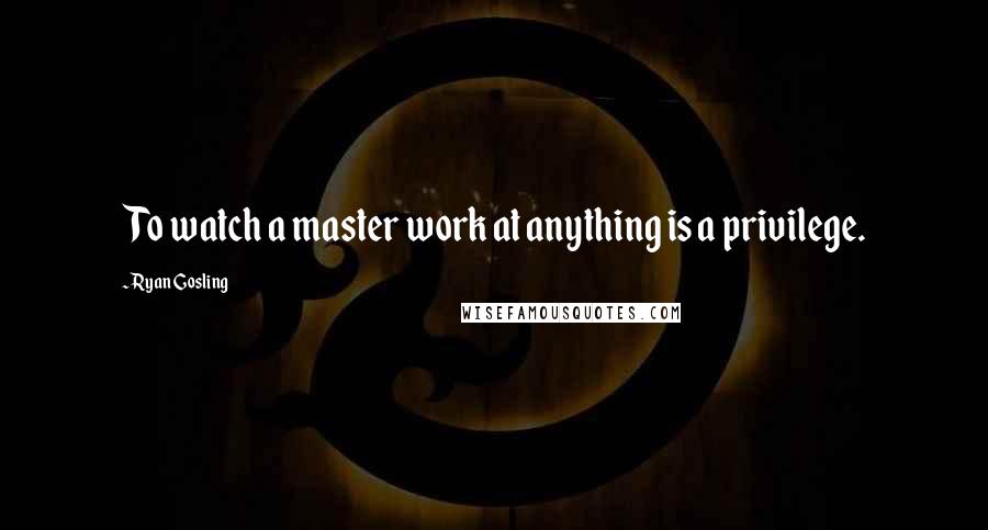 Ryan Gosling quotes: To watch a master work at anything is a privilege.