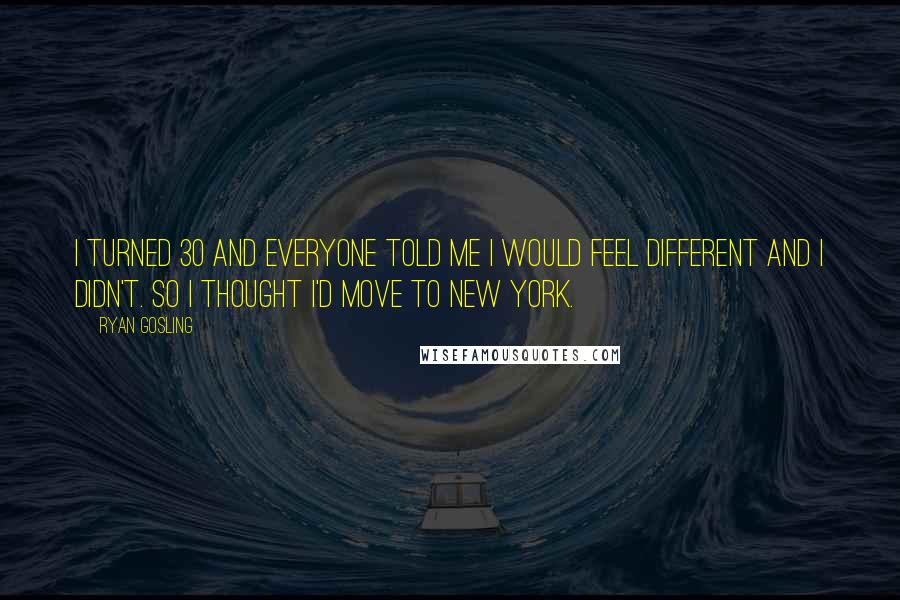 Ryan Gosling quotes: I turned 30 and everyone told me I would feel different and I didn't. So I thought I'd move to New York.