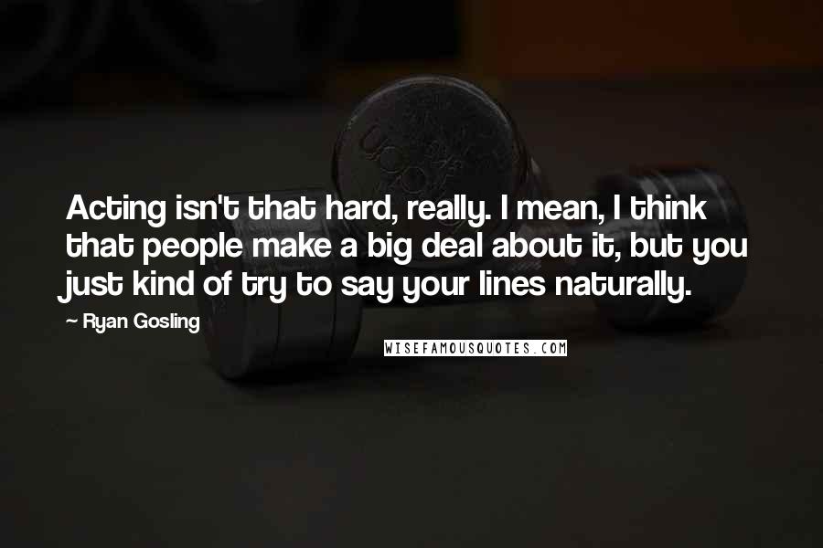 Ryan Gosling quotes: Acting isn't that hard, really. I mean, I think that people make a big deal about it, but you just kind of try to say your lines naturally.