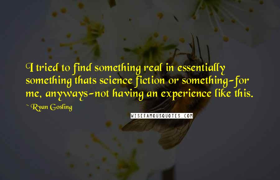 Ryan Gosling quotes: I tried to find something real in essentially something thats science fiction or something-for me, anyways-not having an experience like this.