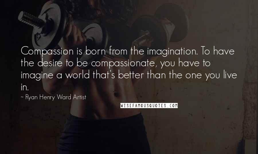 Ryan Henry Ward Artist quotes: Compassion is born from the imagination. To have the desire to be compassionate, you have to imagine a world that's better than the one you live in. Ryan Henry Ward Artist quotes: Compassion is born from the imagination. To have the desire to be compassionate, you have to imagine a world that's better than the one you live in.