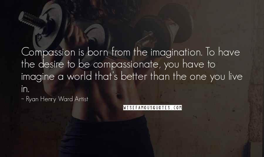 Ryan Henry Ward Artist quotes: Compassion is born from the imagination. To have the desire to be compassionate, you have to imagine a world that's better than the one you live in.