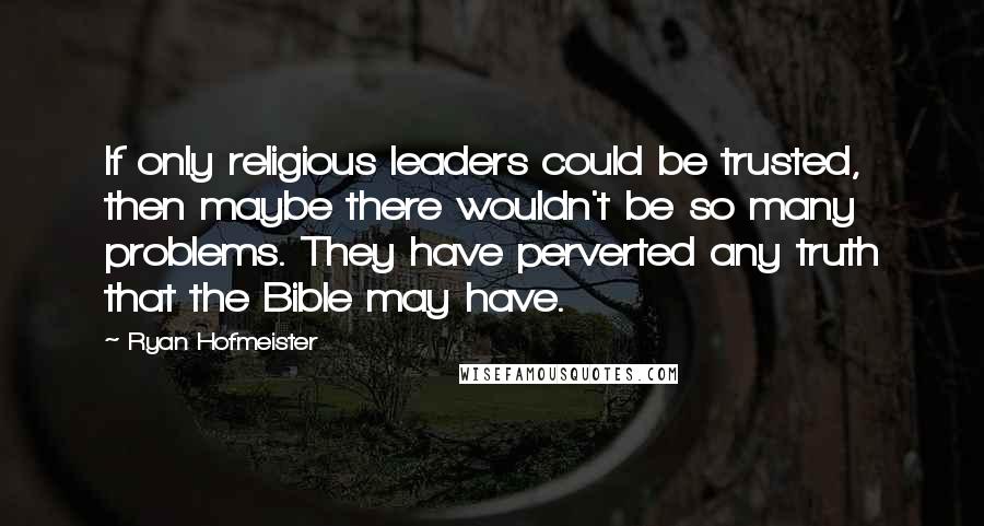 Ryan Hofmeister quotes: If only religious leaders could be trusted, then maybe there wouldn't be so many problems. They have perverted any truth that the Bible may have.