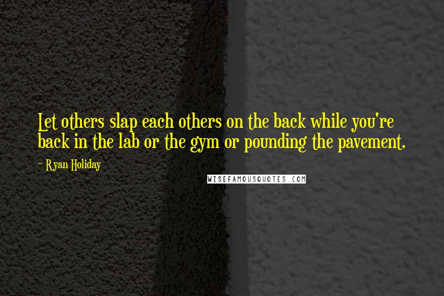 Ryan Holiday quotes: Let others slap each others on the back while you're back in the lab or the gym or pounding the pavement.