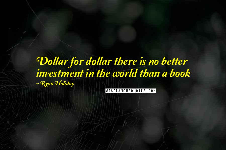 Ryan Holiday quotes: Dollar for dollar there is no better investment in the world than a book