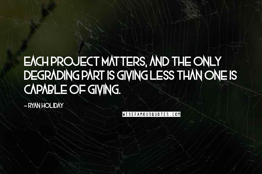 Ryan Holiday quotes: Each project matters, and the only degrading part is giving less than one is capable of giving.