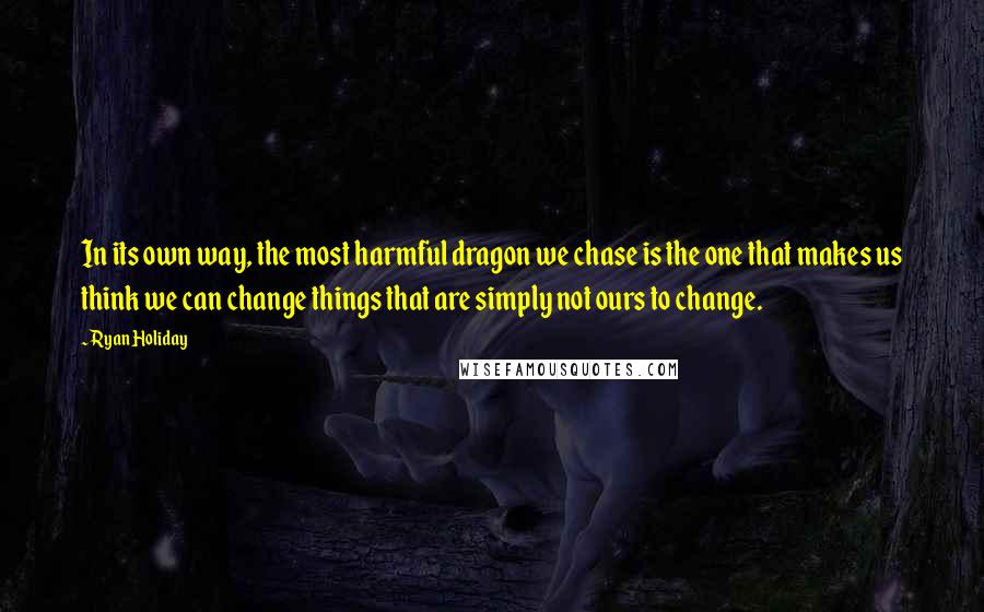 Ryan Holiday quotes: In its own way, the most harmful dragon we chase is the one that makes us think we can change things that are simply not ours to change. Ryan Holiday quotes: In its own way, the most harmful dragon we chase is the one that makes us think we can change things that are simply not ours to change.