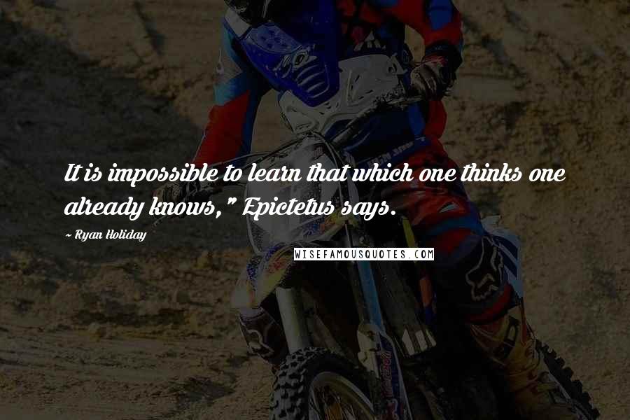 Ryan Holiday quotes: It is impossible to learn that which one thinks one already knows," Epictetus says.