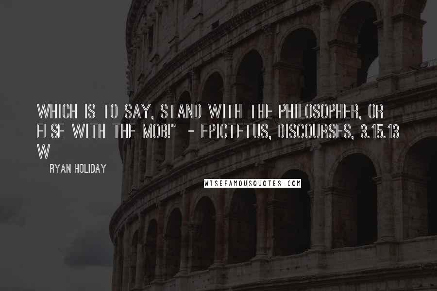Ryan Holiday quotes: which is to say, stand with the philosopher, or else with the mob!" - EPICTETUS, DISCOURSES, 3.15.13 W