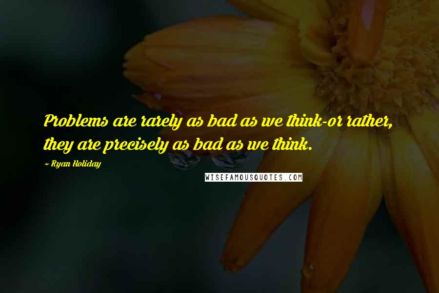 Ryan Holiday quotes: Problems are rarely as bad as we think-or rather, they are precisely as bad as we think.