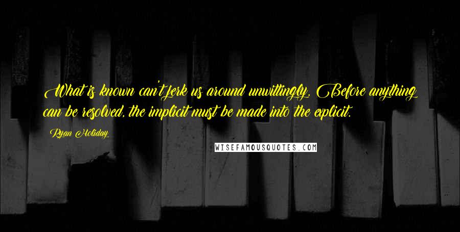 Ryan Holiday quotes: What is known can't jerk us around unwittingly. Before anything can be resolved, the implicit must be made into the explicit. Ryan Holiday quotes: What is known can't jerk us around unwittingly. Before anything can be resolved, the implicit must be made into the explicit.
