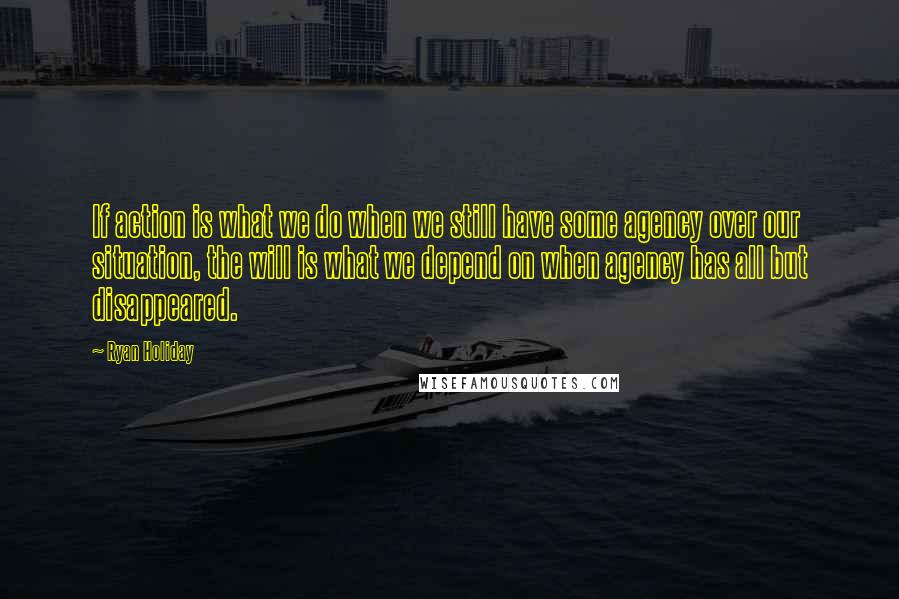 Ryan Holiday quotes: If action is what we do when we still have some agency over our situation, the will is what we depend on when agency has all but disappeared.