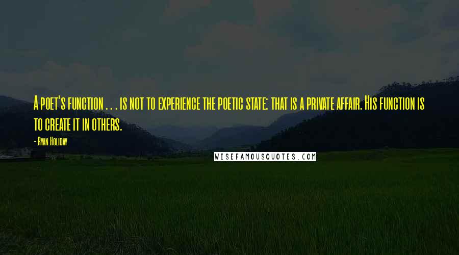 Ryan Holiday quotes: A poet's function . . . is not to experience the poetic state: that is a private affair. His function is to create it in others. Ryan Holiday quotes: A poet's function . . . is not to experience the poetic state: that is a private affair. His function is to create it in others.