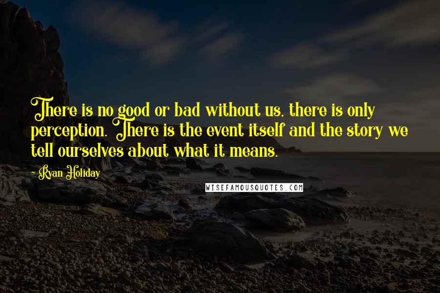Ryan Holiday quotes: There is no good or bad without us, there is only perception. There is the event itself and the story we tell ourselves about what it means. Ryan Holiday quotes: There is no good or bad without us, there is only perception. There is the event itself and the story we tell ourselves about what it means.