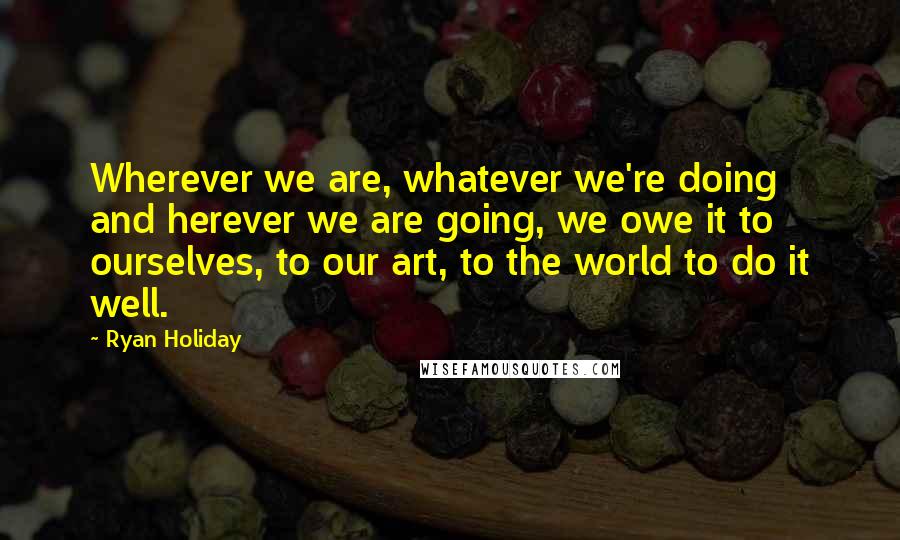 Ryan Holiday quotes: Wherever we are, whatever we're doing and herever we are going, we owe it to ourselves, to our art, to the world to do it well. Ryan Holiday quotes: Wherever we are, whatever we're doing and herever we are going, we owe it to ourselves, to our art, to the world to do it well.