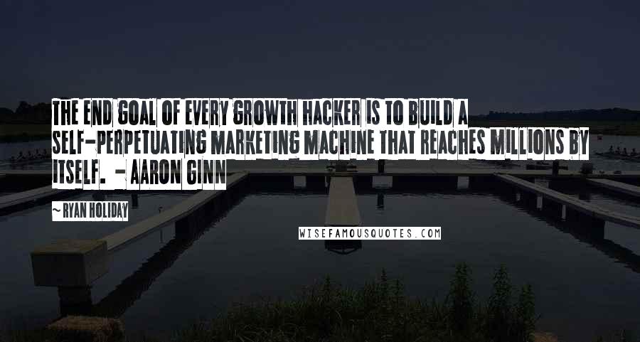 Ryan Holiday quotes: The end goal of every growth hacker is to build a self-perpetuating marketing machine that reaches millions by itself. - AARON GINN Ryan Holiday quotes: The end goal of every growth hacker is to build a self-perpetuating marketing machine that reaches millions by itself. - AARON GINN