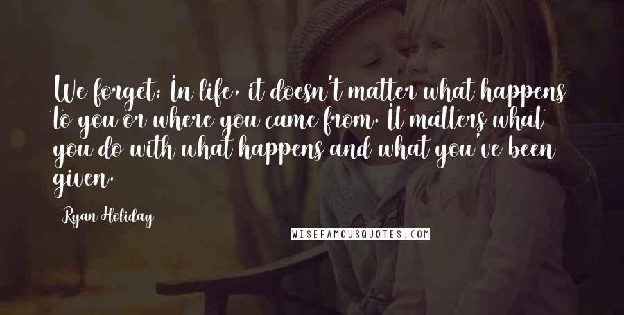 Ryan Holiday quotes: We forget: In life, it doesn't matter what happens to you or where you came from. It matters what you do with what happens and what you've been given.