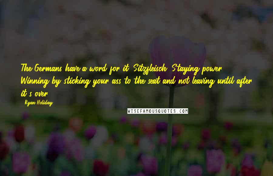 Ryan Holiday quotes: The Germans have a word for it: Sitzfleisch. Staying power. Winning by sticking your ass to the seat and not leaving until after it's over. Ryan Holiday quotes: The Germans have a word for it: Sitzfleisch. Staying power. Winning by sticking your ass to the seat and not leaving until after it's over.