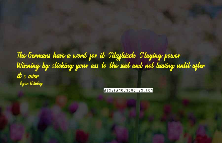 Ryan Holiday quotes: The Germans have a word for it: Sitzfleisch. Staying power. Winning by sticking your ass to the seat and not leaving until after it's over.