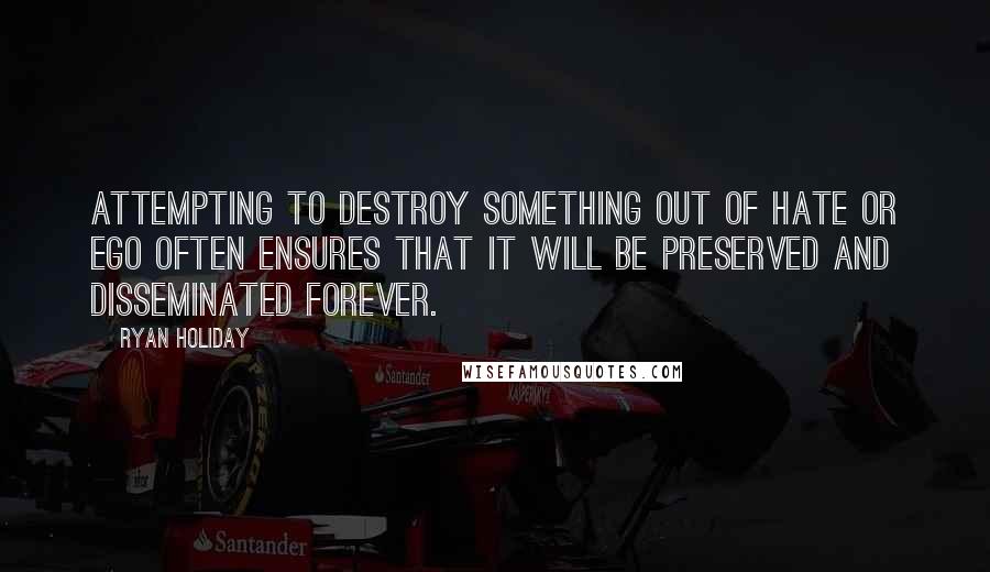 Ryan Holiday quotes: Attempting to destroy something out of hate or ego often ensures that it will be preserved and disseminated forever. Ryan Holiday quotes: Attempting to destroy something out of hate or ego often ensures that it will be preserved and disseminated forever.