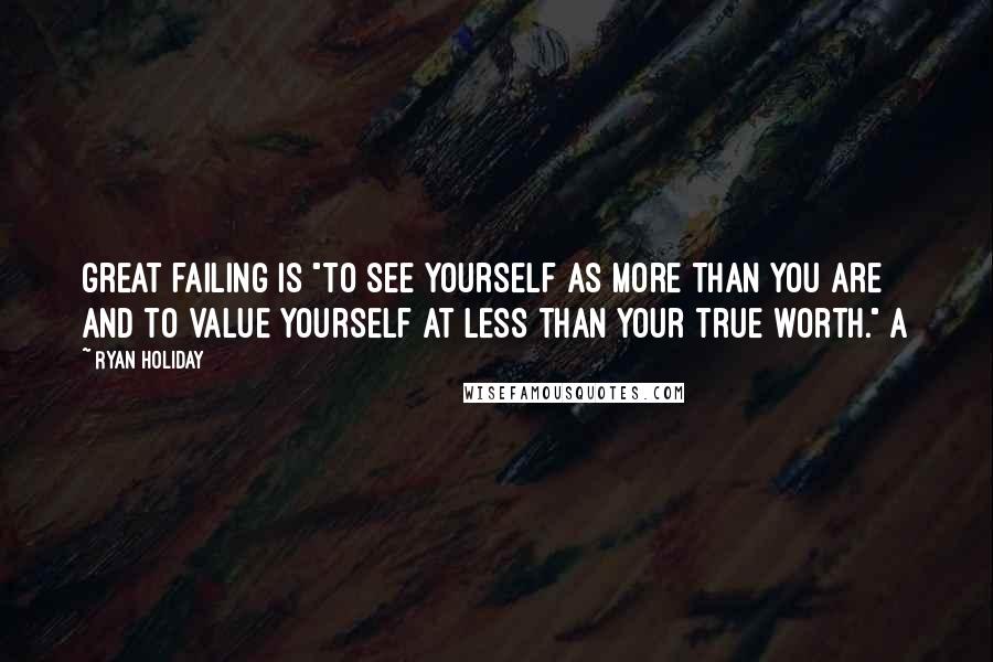 Ryan Holiday quotes: great failing is "to see yourself as more than you are and to value yourself at less than your true worth." A