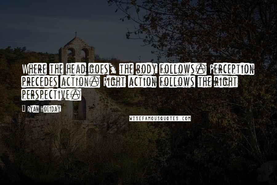 Ryan Holiday quotes: Where the head goes, the body follows. Perception precedes action. Right action follows the right perspective.