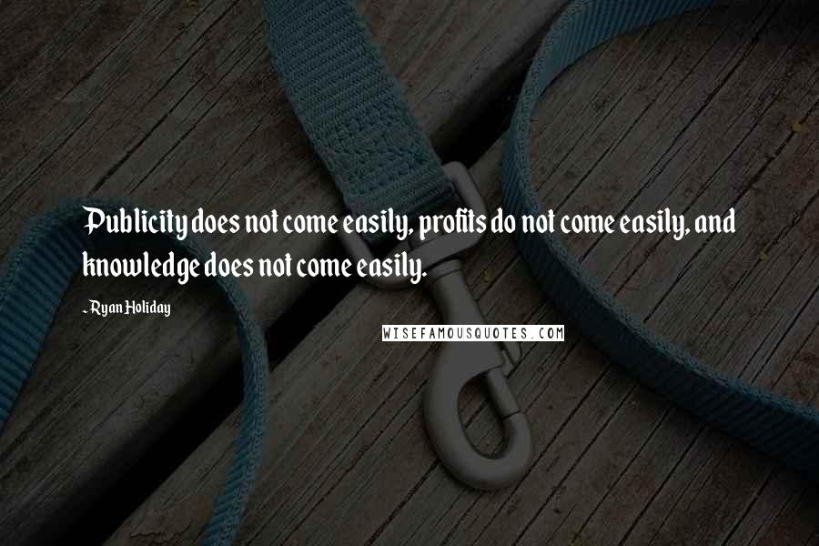 Ryan Holiday quotes: Publicity does not come easily, profits do not come easily, and knowledge does not come easily.