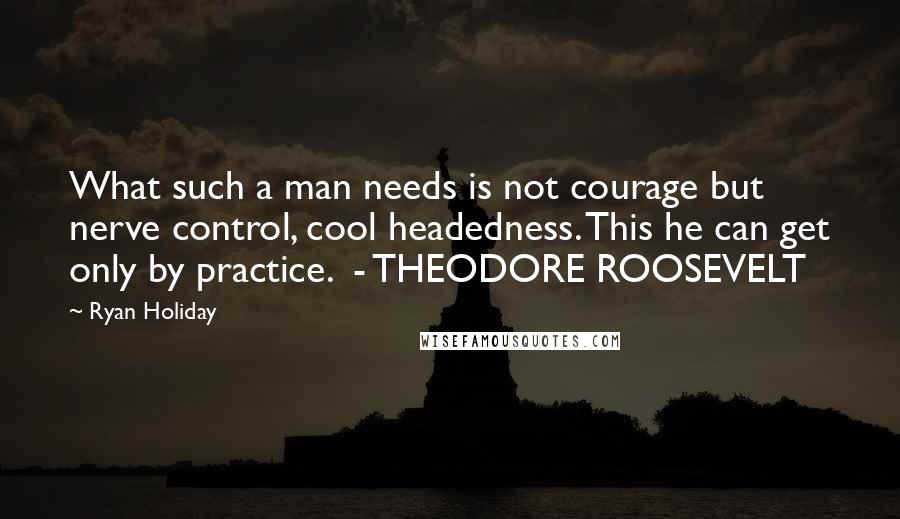 Ryan Holiday quotes: What such a man needs is not courage but nerve control, cool headedness. This he can get only by practice. - THEODORE ROOSEVELT