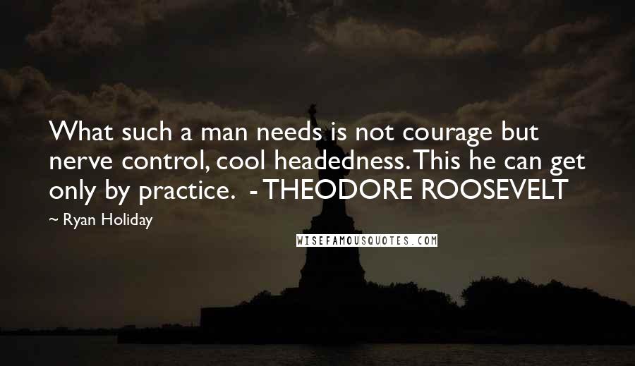 Ryan Holiday quotes: What such a man needs is not courage but nerve control, cool headedness. This he can get only by practice. - THEODORE ROOSEVELT Ryan Holiday quotes: What such a man needs is not courage but nerve control, cool headedness. This he can get only by practice. - THEODORE ROOSEVELT