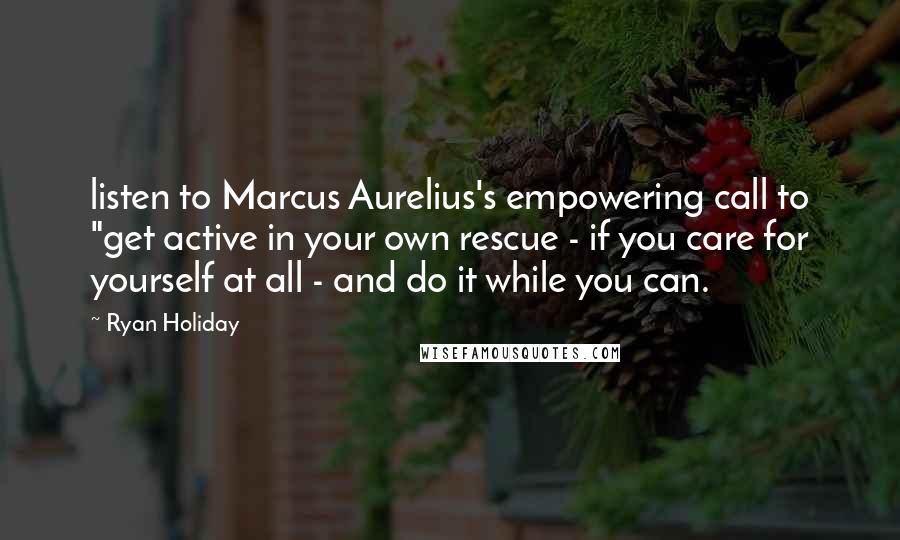 Ryan Holiday quotes: listen to Marcus Aurelius's empowering call to "get active in your own rescue - if you care for yourself at all - and do it while you can. Ryan Holiday quotes: listen to Marcus Aurelius's empowering call to "get active in your own rescue - if you care for yourself at all - and do it while you can.