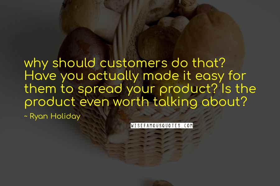 Ryan Holiday quotes: why should customers do that? Have you actually made it easy for them to spread your product? Is the product even worth talking about? Ryan Holiday quotes: why should customers do that? Have you actually made it easy for them to spread your product? Is the product even worth talking about?
